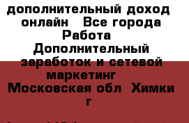 дополнительный доход  онлайн - Все города Работа » Дополнительный заработок и сетевой маркетинг   . Московская обл.,Химки г.